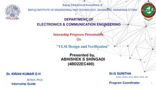Bapuji Educational Association ®
BAPUJI INSTITUTE OF ENGINEERING AND TECHNOLOGY DAVANGERE, KARNATAKA-577004
DEPARTMENT OF
ELECTRONICS & COMMUNICATION ENGINEERING
Internship Progreess Presentation
On
“VLSI Design and Verification”
Presented by,
ABHISHEK S SHINGADI
(4BD22EC400)
Dr.G SUNITHA
M.Tech. (DEAC), Ph.D., MISTE, FIETE., FIE
Program Coordinator
Dr. KIRAN KUMAR G H
M.Tech. Ph.D.
Internship Guide 1
 