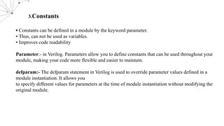 3.Constants
▪ Constants can be defined in a module by the keyword parameter.
▪ Thus, can not be used as variables.
▪ Improves code readability
Parameter:- in Verilog. Parameters allow you to define constants that can be used throughout your
module, making your code more flexible and easier to maintain.
defparam:- The defparam statement in Verilog is used to override parameter values defined in a
module instantiation. It allows you
to specify different values for parameters at the time of module instantiation without modifying the
original module.
 