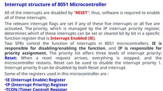 Interrupt structure of 8051 Microcontroller
All of the interrupts are disabled by "RESET"; thus, software is required to enable
all of these interrupts.
The relevant interrupt flags are set if any of these five interrupts or all five are
activated. The priority, which is managed by the IP interrupt priority register,
determines which of these interrupts can be set or cleared bit by bit in a specific
function register that is Interrupt Enabled (IE).
Two SFRs control the function of interrupts in 8051 microcontrollers. IE is
responsible for disabling/enabling the function, and IP is responsible for
priority assignment. The priority list offers three levels of interrupt priority:
Reset: When a reset request arrives, everything is stopped, and the
microcontroller restarts. Reset can be used to disable the interrupt priority 1.
Interrupt priority 0 can be disabled by both Reset and interrupt.
Some of the registers used in this microcontroller are :
•IE (Interrupt Enable) Register
•IP (Interrupt Priority) Register
•TCON (Timer Control) Register
 