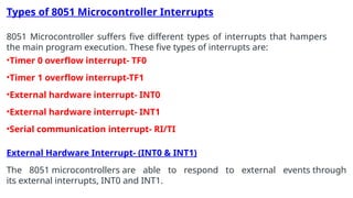Types of 8051 Microcontroller Interrupts
8051 Microcontroller suffers five different types of interrupts that hampers
the main program execution. These five types of interrupts are:
•Timer 0 overflow interrupt- TF0
•Timer 1 overflow interrupt-TF1
•External hardware interrupt- INT0
•External hardware interrupt- INT1
•Serial communication interrupt- RI/TI
External Hardware Interrupt- (INT0 & INT1)
The 8051 microcontrollers are able to respond to external events through
its external interrupts, INT0 and INT1.
 