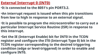 External Interrupt 0 (INT0)
•It is connected to the 8051's pin PORT3.2.
•An interrupt request is issued when this pin transitions
from low to high in response to an external signal.
•It is possible to program the microcontroller to carry out a
particular Interrupt Service Routine (ISR) in response to
this interrupt.
•Set the IE (Interrupt Enable) bit for INT0 in the TCON
register and configure the IT0 (Interrupt Type 0) bit in the
TCON register corresponding to the desired triggering
condition (edge or level-triggered) in order to enable and
configure INT0.
 