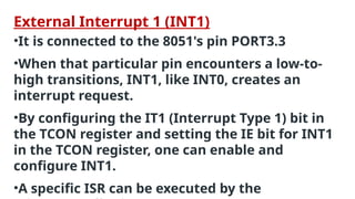 External Interrupt 1 (INT1)
•It is connected to the 8051's pin PORT3.3
•When that particular pin encounters a low-to-
high transitions, INT1, like INT0, creates an
interrupt request.
•By configuring the IT1 (Interrupt Type 1) bit in
the TCON register and setting the IE bit for INT1
in the TCON register, one can enable and
configure INT1.
•A specific ISR can be executed by the
 