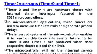 Timer Interrupts (Timer0 and Timer1)
Timer 0 and Timer 1 are hardware timers with
internal timer interrupts featured in the
8051 microcontrollers.
In microcontroller applications, these timers are
used to measure time intervals and generate precise
delays.
The interrupt system of the microcontroller enables
it to react quickly to outside events. Interrupts for
Timer 0 and Timer 1 are produced when their
respective timers exceed their limit.
The microcontroller will run the interrupt service
 