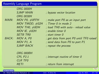 Assembly Language Program
ORG 0000H
SJMP MAIN ; bypass vector location
ORG 0030H
MAIN: MOV P0, #0FFH ; make port P0 as an input port
MOV TMOD, #02H ; Timer 0 in mode 2
MOV TH0, #8DH ; load TH0 with auto - reload value
MOV IE, #82H ; enable timer 0
SETB TR0 ; start timer 0
BACK: MOV A, P0 ; get data from port P0 until TF0 raised
MOV P1, A ; send data from P0 to port P1
SJMP BACK ; repeat the process
ORG 000BH
CPL P2.1 ; interrupt routine of timer 0
CLR TF0
RETI ; return from interrupt
Main Slide
Dr. Nilesh Bhaskarrao Bahadure () Unit - II (Part II) July 25, 2021 37 / 54
 