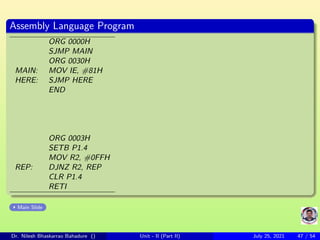 Assembly Language Program
ORG 0000H
SJMP MAIN
ORG 0030H
MAIN: MOV IE, #81H
HERE: SJMP HERE
END
ORG 0003H
SETB P1.4
MOV R2, #0FFH
REP: DJNZ R2, REP
CLR P1.4
RETI
Main Slide
Dr. Nilesh Bhaskarrao Bahadure () Unit - II (Part II) July 25, 2021 47 / 54
 