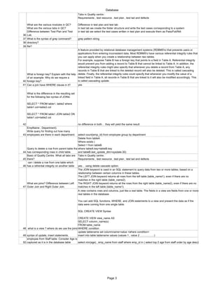 Database
36
What are the various modules in QC?
What are the various tabs in QC?
Difference between Test Plan and Test
Lab.
Tabs in Quality centre :
Requirements , test resource , test plan , test lad and defects
Difference in test plan and test lab:
In test lab we create the folder structure and write the test cases corresponding to a system
in test lab we select the test cases written in test plan and execute them as Pass/Fail/NA
37 What is the syntax of grep command? grep pattern string
38 directory?
39 file?
40
What is foreign key? Explain with the help
of an example. Why do we require a
foreign key?
A feature provided by relational database management systems (RDBMS's) that prevents users or
applications from entering inconsistent data. Most RDBMS's have various referential integrity rules that
you can apply when you create a relationship between two tables.
For example, suppose Table B has a foreign key that points to a field in Table A. Referential integrity
would prevent you from adding a record to Table B that cannot be linked to Table A. In addition, the
referential integrity rules might also specify that whenever you delete a record from Table A, any
records in Table B that are linked to the deleted record will also be deleted. This is called cascading
delete. Finally, the referential integrity rules could specify that whenever you modify the value of a
linked field in Table A, all records in Table B that are linked to it will also be modified accordingly. This
is called cascading update.
41 Can a join have WHERE clause in it? yes
42
What is the difference in the resulting set
for the following two syntax of JOINs:
SELECT * FROM table1, table2 where
table1.col=table2.col
SELECT * FROM table1 JOIN table2 ON
table1.col=table2.col
no difference in both… they will yield the same result
43
EmpName , Department).
Write query for finding out how many
employees are there in each department. select count(emp_id) from employee group by department
44
Query to delete a row from parent table tha
has corresponding rows in child table.
Delete from tableA
Where exists (
Select 1 from tableB
where tableA.key=tableB.key
and tableB.last_update_dtm=sysdate-30)
45
Basic of Quality Centre. What all tabs are
there?
Tabs in Quality centre :
Requirements , test resource , test plan , test lad and defects
46
can i delete a row from one table which
has a refrential integrity on another table yes… using delete cascade option.
47
What are joins? Difference between Left
Outer Join and Right Outer Join.
The JOIN keyword is used in an SQL statement to query data from two or more tables, based on a
relationship between certain columns in these tables.
The LEFT JOIN keyword returns all rows from the left table (table_name1), even if there are no
matches in the right table (table_name2).
The RIGHT JOIN keyword returns all the rows from the right table (table_name2), even if there are no
matches in the left table (table_name1).
48 what is a view ? where do we use the joins
A view contains rows and columns, just like a real table. The fields in a view are fields from one or more
real tables in the database.
You can add SQL functions, WHERE, and JOIN statements to a view and present the data as if the
data were coming from one single table.
SQL CREATE VIEW Syntax
CREATE VIEW view_name AS
SELECT column_name(s)
FROM table_name
WHERE condition
49 syntax of update, insert statements.
update tablename set columnname=value <where condition>
insert into table tablename values (values 1 , value 2 …………….)
50
employee from Staff table. Consider Age is
captured as it is in the database table select min(age) , emp_name from staff where emp_id in ( select top 2 age from staff order by age desc)
Page 3
 