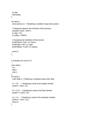 int age;
float salary;
};
int main() {
struct person p1; // Declaring a variable of type struct person
// Assigning values to the members of the structure
strcpy(p1.name, "John");
p1.age = 25;
p1.salary = 5000.0;
// Accessing the members of the structure
printf("Name: %sn", p1.name);
printf("Age: %dn", p1.age);
printf("Salary: %.2fn", p1.salary);
return 0;
}
```
2. Example of a union in C:
```
union data {
int i;
float f;
char c;
};
int main() {
union data d; // Declaring a variable of type union data
d.i = 10; // Assigning a value to the integer member
printf("i = %dn", d.i);
d.f = 3.14; // Assigning a value to the float member
printf("f = %.2fn", d.f);
d.c = 'a'; // Assigning a value to the character member
printf("c = %cn", d.c);
return 0;
}
 