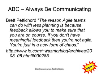 ABC – Always Be Communicating Brett Pettichord “ The reason Agile teams can do with less planning is because feedback allows you to make sure that you are on course. If you don’t have meaningful feedback then you’re not agile. You’re just in a new form of chaos. ” http://www.io.com/~wazmo/blog/archives/2008_08.html#000285 