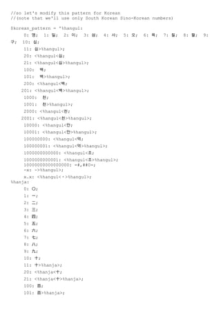 //so let's modify this pattern for Korean
//(note that we'll use only South Korean Sino-Korean numbers)

$korean_pattern = '%hangul:
     0: 영;    1: 일;   2: 이;   3: 삼;   4: 사;   5: 오;   6: 육;   7: 칠;   8: 팔;   9:
구;   10: 십;
     11: 십>%hangul>;
     20: <%hangul<십;
     21: <%hangul<십>%hangul>;
     100:    백;
     101:    백>%hangul>;
     200: <%hangul<백;
     201: <%hangul<백>%hangul>;
     1000:    천;
     1001:    천>%hangul>;
     2000: <%hangul<천;
     2001: <%hangul<천>%hangul>;
     10000: <%hangul<만;
     10001: <%hangul<만>%hangul>;
     100000000: <%hangul<억;
     100000001: <%hangul<억>%hangul>;
     1000000000000: <%hangul<조;
     1000000000001: <%hangul<조>%hangul>;
     10000000000000000: =#,##0=;
     -x: ->%hangul>;
     x.x: <%hangul<・>%hangul>;
%hanja:
     0: 〇;
     1: 一;
     2: 二;
     3: 三;
     4: 四;
     5: 五;
     6: 六;
     7: 七;
     8: 八;
     9: 九;
     10: 十;
     11: 十>%hanja>;
     20: <%hanja<十;
     21: <%hanja<十>%hanja>;
     100: 百;
     101: 百>%hanja>;
 