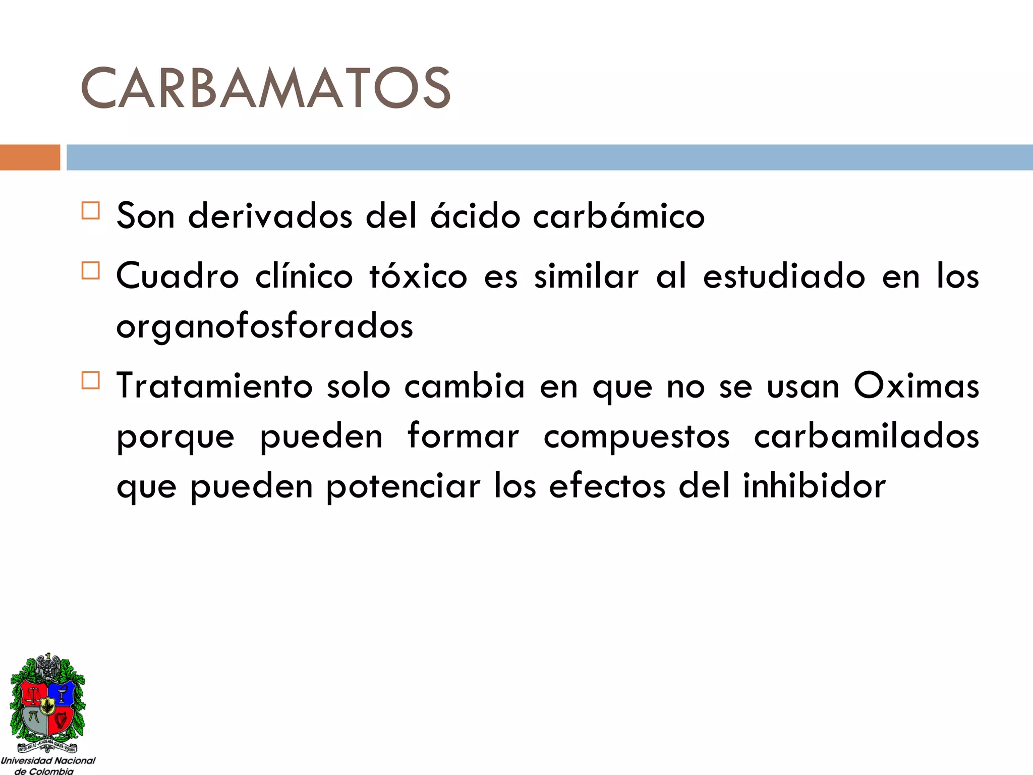 CARBAMATOS Son derivados del ácido carbámico Cuadro clínico tóxico es similar al estudiado en los organofosforados Tratamiento solo cambia en que no se usan Oximas porque pueden formar compuestos carbamilados que pueden potenciar los efectos del inhibidor 