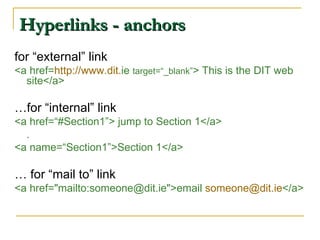 Hyperlinks - anchors for “external” link <a href= http ://www. dit . ie   target=“_blank” > This is the DIT web site</a> … for “internal” link <a href=“#Section1”> jump to Section 1</a> . <a name=“Section1”>Section 1</a> …  for “mail to” link <a href=&quot;mailto:someone@dit.ie&quot;>email  [email_address] . ie </a > 