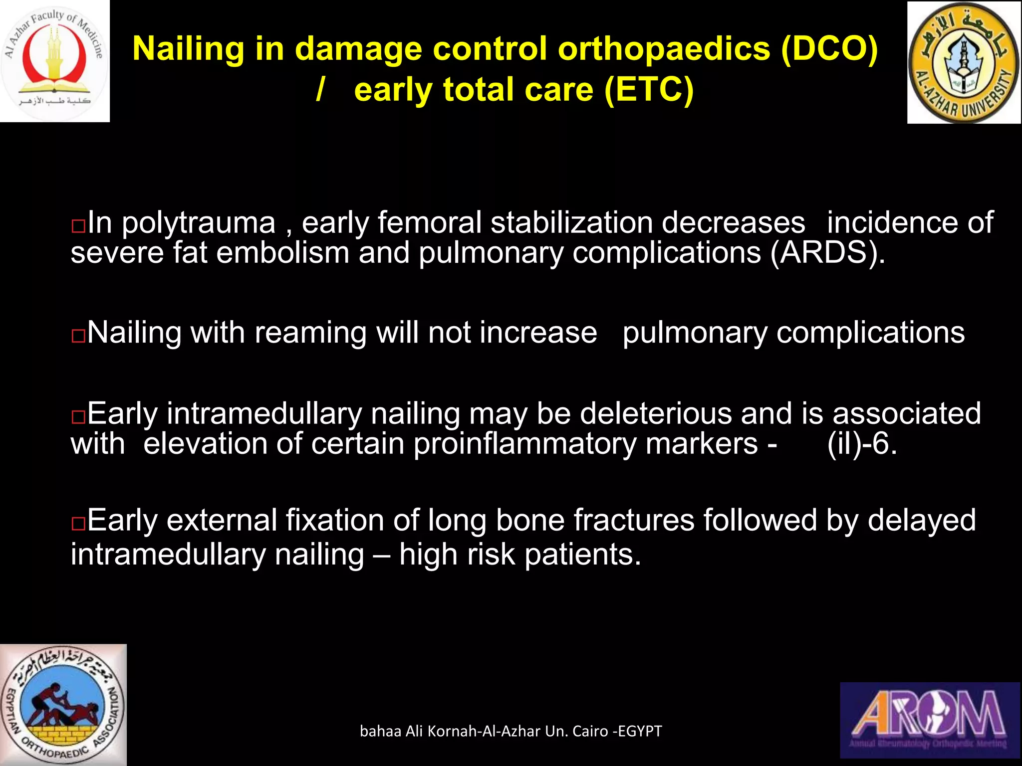 In polytrauma , early femoral stabilization decreases incidence of
severe fat embolism and pulmonary complications (ARDS).
Nailing with reaming will not increase pulmonary complications
Early intramedullary nailing may be deleterious and is associated
with elevation of certain proinflammatory markers - (il)-6.
Early external fixation of long bone fractures followed by delayed
intramedullary nailing – high risk patients.
Nailing in damage control orthopaedics (DCO)
/ early total care (ETC)
bahaa Ali Kornah-Al-Azhar Un. Cairo -EGYPT
 
