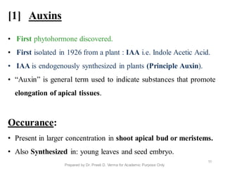 [1] Auxins
• First phytohormone discovered.
• First isolated in 1926 from a plant : IAA i.e. Indole Acetic Acid.
• IAA is endogenously synthesized in plants (Principle Auxin).
• “Auxin” is general term used to indicate substances that promote
elongation of apical tissues.
Occurance:
• Present in larger concentration in shoot apical bud or meristems.
• Also Synthesized in: young leaves and seed embryo.
11
Prepared by Dr. Preeti D. Verma for Academic Purpose Only
 