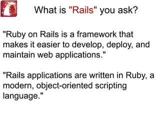 What is "Rails" you ask?"Ruby on Rails is a framework that makes it easier to develop, deploy, and maintain web applications.""Rails applications are written in Ruby, a modern, object-oriented scripting language."