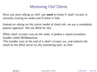 Monitoring Chef Clients

Once you start relying on chef, you want to know if chef-client is
correctly running on nodes and if/when it fails.

Instead on relying on the active model of check mk, we use a completely
passive approach. We use NSCA for this.

When chef-client runs on the node, it pushes a report/exception
handler called NSCAHandler.
This handler runs at the end of a chef-client run, and submits the
result to the NSCA server on the monitoring host, so that:




       @gbagnoli              Introduzione a Chef          12/09/2012   46 / 50
 