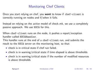 Monitoring Chef Clients

Once you start relying on chef, you want to know if chef-client is
correctly running on nodes and if/when it fails.

Instead on relying on the active model of check mk, we use a completely
passive approach. We use NSCA for this.

When chef-client runs on the node, it pushes a report/exception
handler called NSCAHandler.
This handler runs at the end of a chef-client run, and submits the
result to the NSCA server on the monitoring host, so that:
  • check is in critical state if chef run failed.
  • check is in warning/critical state if time elapsed is above thresholds
  • check is in warning/critical state if the number of modiﬁed resources
    is above thresholds


        @gbagnoli                Introduzione a Chef          12/09/2012   46 / 50
 