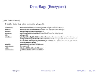 Data Bags (Encrypted)


(warn: fake data ahead)

  $ knife data bag show accounts gbagnoli

  comment :               tenoh > dieliSh ’ i7eexeijeiSh ^ u9phaeGhuu4chaa *=
  email :                 A h r 8 i s 3 a h C h o h m 6 a e n e i c ( aef " a h1e eree Voh hie 6Up =
  group :                 Waix8Pa # iniy # oh6eem$eij =
  groups :                xa i7on g7a ihi u1n eH & ah3ier3Goh } rae7nik$einaeb =
  id :                    gbagnoli
  shadow :                yi e@ja h0v e$g 2Ae Gh } ido6koobuew | aebeenaequeRo ( xaiYei8eizi + f
                          7 ohqu < i@enequ & oh7ef - ahdae8dia [ c h a h 7 e e 4 y i e $ N 4 E e B i c h e e 5 e i r o
                          h2JaGhae ^ k 6a e ph o hj ah s h6 Ae j a ^ cheew } o ) i 0 w o 5 i e s i s h 3 d i g h i e w o h
                          tohoh0eegho7eik =
  shell :                 aeshi2ohy , ai6ai  h2Ahquu =
  ssh_keys :              [.. cut ..]
  uid :                   thahvo2IGhoh3osho8Ees /a=
  username :              poh5WiuZ2Er : it ! ee1ahf { u =




             @gbagnoli                                       Introduzione a Chef                                         12/09/2012   32 / 50
 