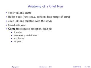 Anatomy of a Chef Run
• chef-client starts
• Builds node (runs ohai, perform deep-merge of attrs)
• chef-client registers with the server
• Cookbook sync
• Compiles resource collection, loading:
    • libraries
    • resources / deﬁnitions
    • attributes
    • recipes




     @gbagnoli              Introduzione a Chef          12/09/2012   34 / 50
 