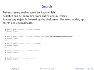 Search
Full-text query engine based on Apache Solr.
Searches can be performed from knife and in recipes.
Almost any object is indexed by the chef server, like roles, nodes, api
clients and environments.

 $ knife search node " recipes : apache2 "
 7 items found
 ...

 $ knife search node " recipes : apache2 AND chef_environment : production "
 5 items found
 ...

 $ knife search node " roles : lxc_guest "
 9 items found
 ...

 $ knife search client " admin : true "
 4 items found
 ...

 $ knife search role " name : lxc *"
 2 items found
 ...



         @gbagnoli                        Introduzione a Chef                  12/09/2012   36 / 50
 