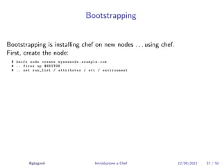 Bootstrapping


Bootstrapping is installing chef on new nodes . . . using chef.
First, create the node:
 $ knife node create mynewnode . example . com
 # .. fires up $EDITOR
 # .. set run_list / attributes / etc / environment




        @gbagnoli                   Introduzione a Chef           12/09/2012   37 / 50
 