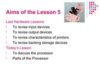 Aims of the Lesson 5 Last Hardware Lessons To revise input devices To revise output devices To revise characteristics of printers To revise backing storage devices Today’s Lesson To discuss the processor Parts of the Processor 