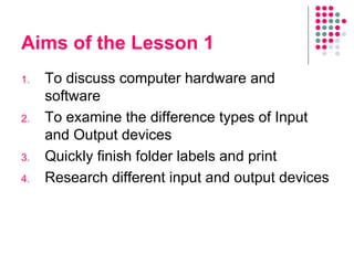 Aims of the Lesson 1 To discuss computer hardware and software To examine the difference types of Input and Output devices Quickly finish folder labels and print Research different input and output devices 