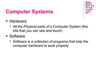 Computer Systems Hardware All the Physical parts of a Computer System (the bits that you can see and touch) Software Software is a collection of programs that help the computer hardware to work properly 