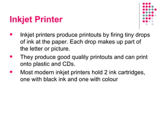 Inkjet Printer Inkjet printers produce printouts by firing tiny drops of ink at the paper. Each drop makes up part of the letter or picture.  They produce good quality printouts and can print onto plastic and CDs.  Most modern inkjet printers hold 2 ink cartridges, one with black ink and one with colour 