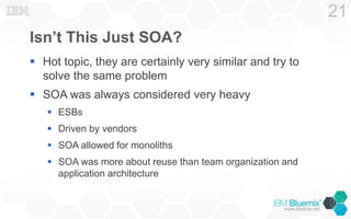 Isn’t This Just SOA?
 Hot topic, they are certainly very similar and try to
solve the same problem
 SOA was always considered very heavy
 ESBs
 Driven by vendors
 SOA allowed for monoliths
 SOA was more about reuse than team organization and
application architecture
21
 