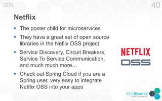 Netflix
 The poster child for microservices
 They have a great set of open source
libraries in the Neflix OSS project
 Service Discovery, Circuit Breakers,
Service To Service Communication,
and much much more…
 Check out Spring Cloud if you are a
Spring user, very easy to integrate
Netflix OSS into your apps
40
 