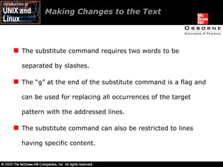 Making Changes to the Text The substitute command requires two words to be separated by slashes. The “g” at the end of the substitute command is a flag and can be used for replacing all occurrences of the target pattern with the addressed lines. The substitute command can also be restricted to lines having specific content. 