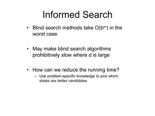 Informed Search
• Blind search methods take O(bm) in the
worst case
• May make blind search algorithms
prohibitively slow where d is large
• How can we reduce the running time?
– Use problem-specific knowledge to pick which
states are better candidates
 