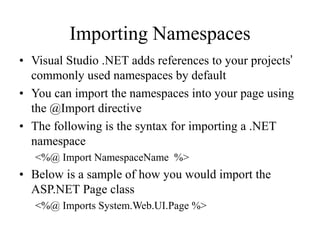 Importing Namespaces
• Visual Studio .NET adds references to your projects’
commonly used namespaces by default
• You can import the namespaces into your page using
the @Import directive
• The following is the syntax for importing a .NET
namespace
<%@ Import NamespaceName %>
• Below is a sample of how you would import the
ASP.NET Page class
<%@ Imports System.Web.UI.Page %>
 