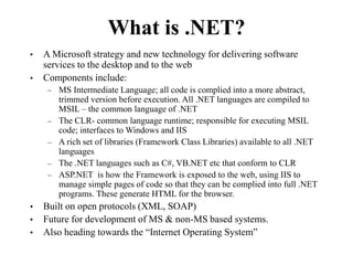 What is .NET?
• A Microsoft strategy and new technology for delivering software
services to the desktop and to the web
• Components include:
– MS Intermediate Language; all code is complied into a more abstract,
trimmed version before execution. All .NET languages are compiled to
MSIL – the common language of .NET
– The CLR- common language runtime; responsible for executing MSIL
code; interfaces to Windows and IIS
– A rich set of libraries (Framework Class Libraries) available to all .NET
languages
– The .NET languages such as C#, VB.NET etc that conform to CLR
– ASP.NET is how the Framework is exposed to the web, using IIS to
manage simple pages of code so that they can be complied into full .NET
programs. These generate HTML for the browser.
• Built on open protocols (XML, SOAP)
• Future for development of MS & non-MS based systems.
• Also heading towards the “Internet Operating System”
 