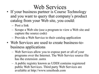 Web Services
• If your business partner is Course Technology
and you want to query that company’s product
catalog from your Web site, you could:
– Post a link
– Scrape a Web site (use a program to view a Web site and
capture the source code)
– Provide a Web Service to their catalog application
• Web Services are used to create business-to-
business applications
– Web Services allow you to expose part or all of your
programs over the Internet. The Web Service source file
has the extension .asmx
– A public registry known as UDDI contains registered
public Web Services. Third party Web Services are
available at http://www.xmethods.com
 