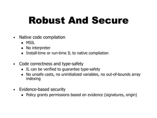 Robust And Secure
• Native code compilation
 MSIL
 No interpreter
 Install-time or run-time IL to native compilation
• Code correctness and type-safety
 IL can be verified to guarantee type-safety
 No unsafe casts, no uninitialized variables, no out-of-bounds array
indexing
• Evidence-based security
 Policy grants permissions based on evidence (signatures, origin)
 