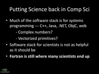 Putting Science back in Comp Sci
• Much of the software stack is for systems
programming --- C++, Java, .NET, ObjC, web
- Complex numbers?
- Vectorized primitives?
• Software stack for scientists is not as helpful
as it should be
• Fortran is still where many scientists end up

 