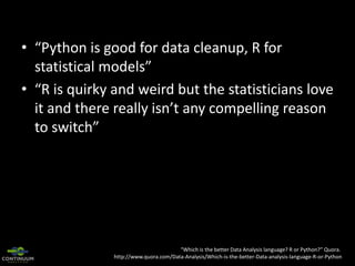 • “Python is good for data cleanup, R for
statistical models”
• “R is quirky and weird but the statisticians love
it and there really isn’t any compelling reason
to switch”

“Which is the better Data Analysis language? R or Python?” Quora.
http://www.quora.com/Data-Analysis/Which-is-the-better-Data-analysis-language-R-or-Python

 