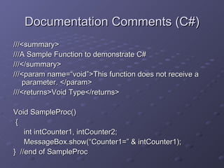 Documentation Comments (C#) ///<summary> ///A Sample Function to demonstrate C# ///</summary> ///<param name=“void”>This function does not receive a parameter. </param> ///<returns>Void Type</returns> Void SampleProc() { int intCounter1, intCounter2; MessageBox.show(“Counter1=” & intCounter1); }  //end of SampleProc 