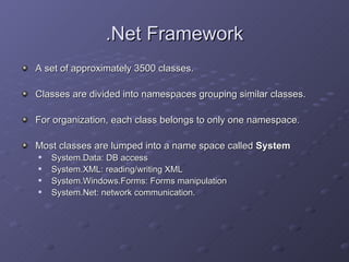 .Net Framework A set of approximately 3500 classes.  Classes are divided into namespaces grouping similar classes. For organization, each class belongs to only one namespace. Most classes are lumped into a name space called  System System.Data: DB access System.XML: reading/writing XML System.Windows.Forms: Forms manipulation System.Net: network communication. 