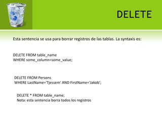 DELETE

Esta sentencia se usa para borrar registros de las tablas. La syntaxis es:


DELETE FROM table_name
WHERE some_column=some_value;



DELETE FROM Persons
WHERE LastName='Tjessem' AND FirstName='Jakob‘;


  DELETE * FROM table_name;
  Nota: esta sentencia borra todos los registros
 