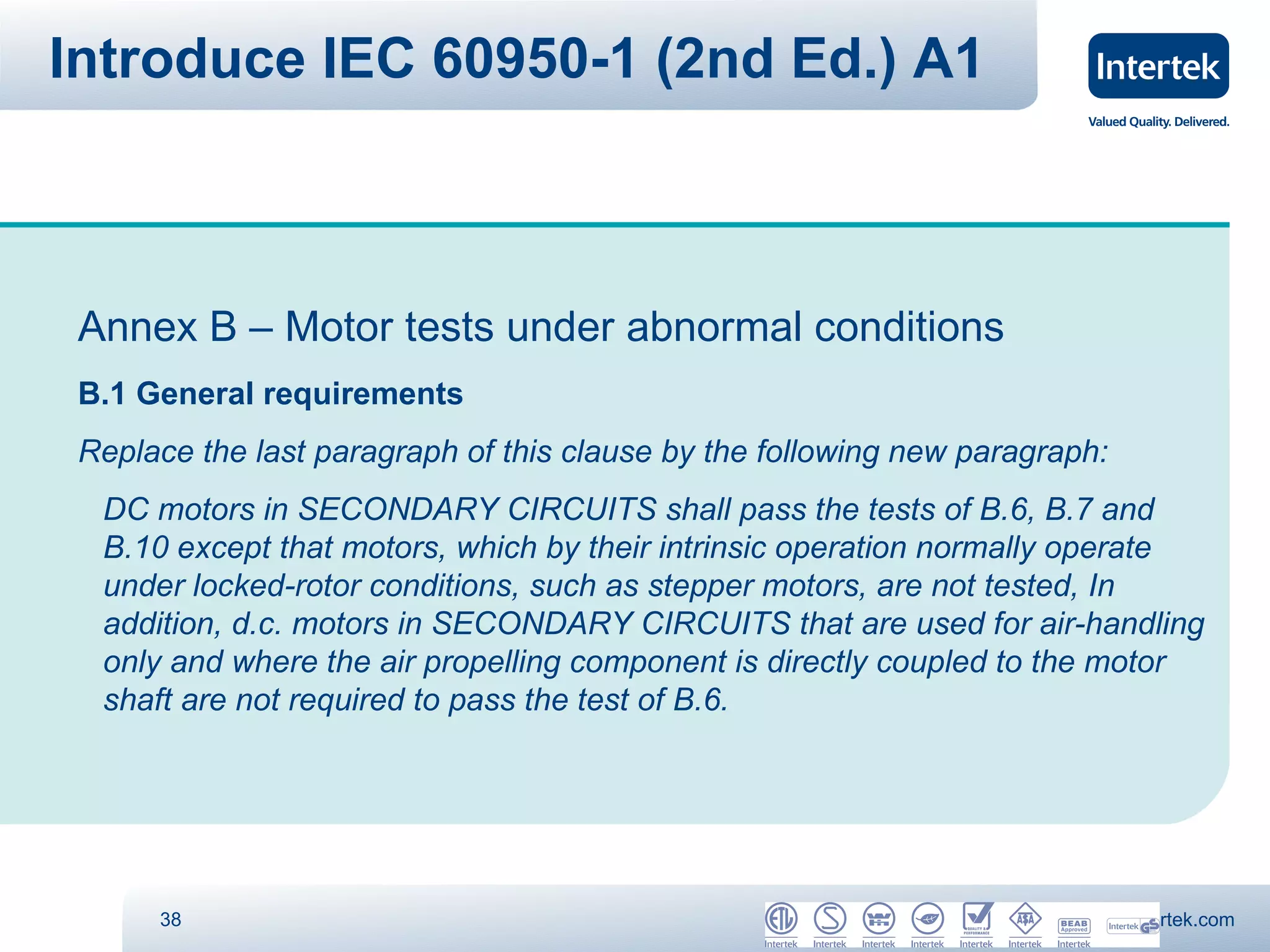 Introduce IEC 60950-1 (2nd Ed.) A1



 Annex B – Motor tests under abnormal conditions
 B.1 General requirements
 Replace the last paragraph of this clause by the following new paragraph:
  DC motors in SECONDARY CIRCUITS shall pass the tests of B.6, B.7 and
  B.10 except that motors, which by their intrinsic operation normally operate
  under locked-rotor conditions, such as stepper motors, are not tested, In
  addition, d.c. motors in SECONDARY CIRCUITS that are used for air-handling
  only and where the air propelling component is directly coupled to the motor
  shaft are not required to pass the test of B.6.




      38                                                                www.intertek.com
 