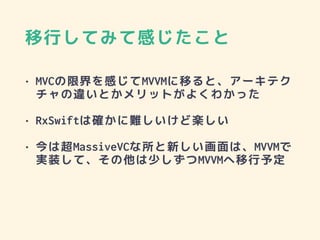 移行してみて感じたこと
• MVCの限界を感じてMVVMに移ると、アーキテク
チャの違いとかメリットがよくわかった
• RxSwiftは確かに難しいけど楽しい
• 今は超MassiveVCな所と新しい画面は、MVVMで
実装して、その他は少しずつMVVMへ移行予定
 