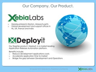 Our Company. Our Product.



o    Headquartered in Boston, Massachusetts
o    Global development and support offices in
     NL, UK, France and India




 Our flagship product, Deployit, is a market-leading
 Application Release Automation platform.
 Benefits include:
 o  Reduce development applications costs
 o  Accelerate application time to market
 o  Bridge the gap between Development and Operations




                        © Copyright 2012 XebiaLabs Inc. Proprietary & Confidential.
 