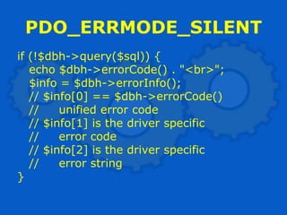 PDO_ERRMODE_SILENT
if (!$dbh->query($sql)) {
   echo $dbh->errorCode() . "<br>";
   $info = $dbh->errorInfo();
   // $info[0] == $dbh->errorCode()
   //    unified error code
   // $info[1] is the driver specific
   //    error code
   // $info[2] is the driver specific
   //    error string
}
 