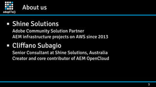 About us
3
▪ Shine Solutions 
Adobe Community Solution Partner 
AEM infrastructure projects on AWS since 2013
▪ Cliffano Subagio 
Senior Consultant at Shine Solutions, Australia 
Creator and core contributor of AEM OpenCloud
 