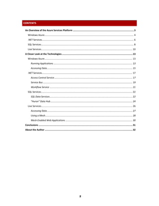 CONTENTS

 An Overview of the Azure Services Platform ....................................................................................... 3
    Windows Azure ........................................................................................................................................ 4
    .NET Services............................................................................................................................................ 6
    SQL Services ............................................................................................................................................. 8
    Live Services........................................................................................................................................... 10
 A Closer Look at the Technologies ..................................................................................................... 13
    Windows Azure ...................................................................................................................................... 13
        Running Applications ........................................................................................................................ 13
        Accessing Data .................................................................................................................................. 15
    .NET Services.......................................................................................................................................... 17
        Access Control Service ....................................................................................................................... 17
        Service Bus ........................................................................................................................................ 19
        Workflow Service .............................................................................................................................. 21
    SQL Services ........................................................................................................................................... 22
        SQL Data Services .............................................................................................................................. 22
        “Huron” Data Hub ............................................................................................................................. 24
    Live Services........................................................................................................................................... 26
        Accessing Data .................................................................................................................................. 27
        Using a Mesh..................................................................................................................................... 28
        Mesh-Enabled Web Applications ...................................................................................................... 30
 Conclusions ...................................................................................................................................... 31
 About the Author ............................................................................................................................. 32




                                                                              2
 
