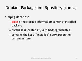 Debian: Package and Rpository (cont..)
• dpkg database
– dpkg is the storage information center of installed
package
– database is located at /var/lib/dpkg/available
– contains the list of "installed" software on the
current system
BALID Training Programme on Koha 40
 