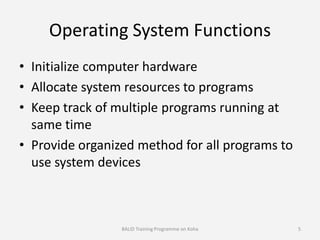 Operating System Functions
• Initialize computer hardware
• Allocate system resources to programs
• Keep track of multiple programs running at
same time
• Provide organized method for all programs to
use system devices
BALID Training Programme on Koha 5
 