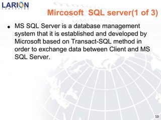 Mircosoft SQL server(1 of 3)
●   MS SQL Server is a database management
    system that it is established and developed by
    Microsoft based on Transact-SQL method in
    order to exchange data between Client and MS
    SQL Server.




                                                     10
 